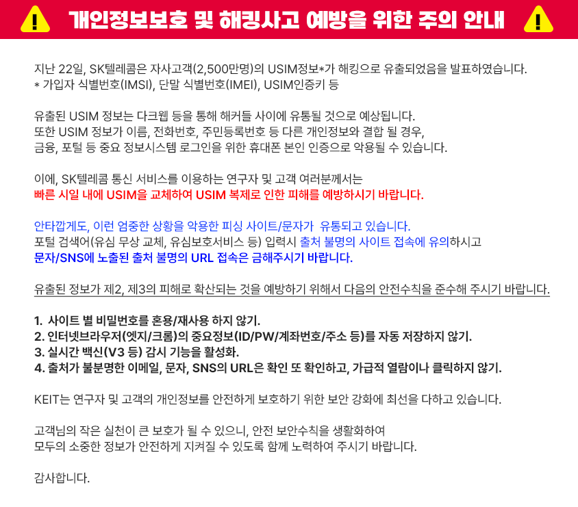 
			!
						개인정보보호 및 해킹사고 예방을 위한 주의 안내 !
						지난 22일, SK텔레콤은 자사고객(2,500만명)의 USIM정보*가 해킹으로 유출되었음을 발표하였습니다.
						* 가입자 식별번호(IMSI), 단말 식별번호(IMEI), USIM인증키 등
						유출된 USIM 정보는 다크웹 등을 통해 해커들 사이에 유통될 것으로 예상됩니다.
						또한 USIM 정보가 이름, 전화번호, 주민등록번호 등 다른 개인정보와 결합 될 경우,
						금융, 포털 등 중요 정보시스템 로그인을 위한 휴대폰 본인 인증으로 악용될 수 있습니다.
						이에, SK텔레콤 통신 서비스를 이용하는 연구자 및 고객 여러분께서는
						빠른 시일 내에 USIM을 교체하여 USIM 복제로 인한 피해를 예방하시기 바랍니다.
						안타깝게도, 이런 엄중한 상황을 악용한 피싱 사이트/문자가 유통되고 있습니다.
						포털 검색어(유심 무상 교체, 유심보호서비스 등) 입력시 출처 불명의 사이트 접속에 유의하시고
						문자/SNS에 노출된 출처 불명의 URL 접속은 금해주시기 바랍니다.
						유출된 정보가 제2, 제3의 피해로 확산되는 것을 예방하기 위해서 다음의 안전수칙을 준수해 주시기 바랍니다.
						1. 사이트 별 비밀번호를 혼용/재사용 하지 않기.
						2. 인터넷브라우저(엣지/크롬)의 중요정보(ID/PW/계좌번호/주소 등)를 자동 저장하지 않기.
						3. 실시간 백신(V3 등) 감시 기능을 활성화.
						4. 출처가 불분명한 이메일, 문자, SNS의 URL은 확인 또 확인하고, 가급적 열람이나 클릭하지 않기.
						KEIT는 연구자 및 고객의 개인정보를 안전하게 보호하기 위한 보안 강화에 최선을 다하고 있습니다.
						고객님의 작은 실천이 큰 보호가 될 수 있으니, 안전 보안수칙을 생활화하여
						모두의 소중한 정보가 안전하게 지켜질 수 있도록 함께 노력하여 주시기 바랍니다.
			