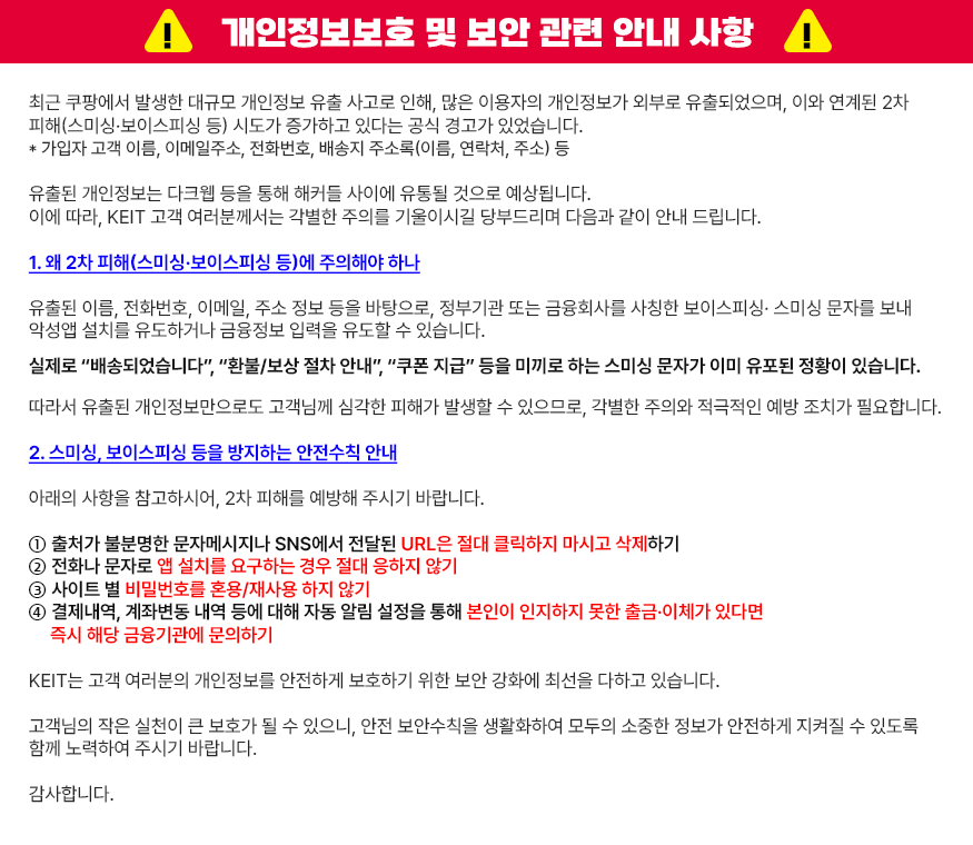 
			[ 개인정보보호 및 보안 관련 안내 사항 ]
			최근 쿠팡에서 발생한 대규모 개인정보 유출 사고로 인해, 많은 이용자의 개인정보가 외부로 유출되었으며, 이와 연계된 2차 피해(스미싱·보이스피싱 등) 시도가 증하고 있다는 공식 경고가 있었습니다.
			* 가입자 고객 이름, 이메일주소, 전화번호, 배송지 주소록(이름, 연락처, 주소) 등
			유출된 개인정보는 다크웹 등을 통해 해커들 사이에 유통될 것으로 예상됩니다.
			이에 따라, KEIT 고객 여러분께서는 각별한 주의를 기울이시길 당부드리며 다음과 같이 안내 드립니다.
			1. 왜 2차 피해(스미싱·보이스피싱 등)에 주의해야 하나
			유출된 이름, 전화번호, 이메일, 주소 정보 등을 바탕으로, 정부기관 또는 금융회사를 사칭한 보이스피싱·스미싱 문자를 보내 악성앱 설치를 유도하거나 금융정보 입력을 유도할 수 있습니다.
			실제로 “배송되었습니다”, “환불/보상 절차 안내”, “쿠폰 지급” 등을 미끼로 하는 스미싱 문자가 이미 유포된 정황이 있습니다. 
			따라서 유출된 개인정보만으로도 고객님께 심각한 피해가 발생할 수 있으므로, 각별한 주의와 적극적인 예방 조치가 필요합니다.
			2. 스미싱, 보이스피싱 등을 방지하는 안전수칙 안내
			아래의 사항을 참고하시어, 2차 피해를 예방해 주시기 바랍니다.
			① 출처가 불분명한 문자메시지나 SNS에서 전달된 URL은 절대 클릭하지 마시고 삭제하기
			② 전화나 문자로 앱 설치를 요구하는 경우 절대 응하지 않기
			③ 사이트 별 비밀번호를 혼용/재사용 하지 않기
			④ 결제내역, 계좌변동 내역 등에 대해 자동 알림 설정을 통해 본인이 인지하지 못한 출금·이체가 있다면 즉시 해당 금융기관에 문의하기
			KEIT는 고객 여러분의 개인정보를 안전하게 보호하기 위한 보안 강화에 최선을 다하고 있습니다.
			고객님의 작은 실천이 큰 보호가 될 수 있으니, 안전 보안수칙을 생활화하여 모두의 소중한 정보가 안전하게 지켜질 수 있도록 함께 노력하여 주시기 바랍니다.
			감사합니다.
			