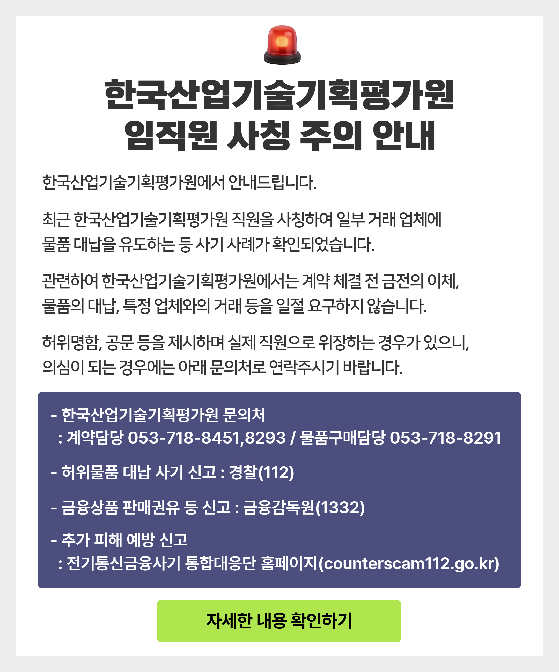 
					한국산업기술기획평가원 임직원 사칭 주의 안내
					한국산업기술기획평가원에서 안내드립니다.
					최근 한국산업기술기획평가원 직원을 사칭하여 일부 거래 업체에 물품 대납을 유도하는 등 사기 사례가 확인되었습니다.
					관련하여 한국산업기술식획평가원에서는 계약 체결 전 금전의 이체, 물품의 대납, 특정 업체와의 거래 등을 일절 요구하지 않습니다.
					허위명함, 공문 등을 제시하며 실제 직원으로 위장하는 경우가 있으니, 의심이 되는 경우에는 아래 문의처로 연락주시기 바랍니다.
					- 한국산업기술기획평가원 문의처
					 : 계약담당 053-718-8451-8293 / 물품구매담당 053-718-8291
					- 허위물품 대납 사기 신고 : 경찰(112)
					- 금융상품 판매권유 등 신고 : 금융감독원(1332)
					- 추가 피햬 예방 신고
					 : 전기통신금융사기 통합대응단 홈페이지(counterscam112.go.kr)
