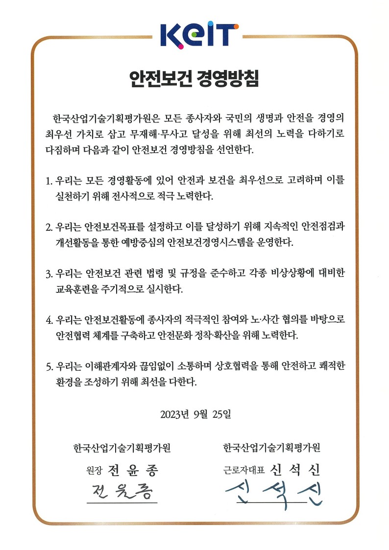 
						KEIT
						안전보건 경영방침
						한국산업기술기획평가원은 모든 종사자와 국민의 생명과 안전을 경영의
						최우선 가치로 삼고 무재해·무사고 달성을 위해 최선의 노력을 다하기로
						다짐하며 다음과 같이 안전보건 경영방침을 선언한다.
						
						우리는 모든 경영활동에 있어 안전과 보건을 최우선으로 고려하며 이를 실천하기 위해 전사적으로 적극 노력한다.
						우리는 안전보건목표를 설정하고 이를 달성하기 위해 지속적인 안전점검과 개선활동을 통한 예방중심의 안전보건경영시스템을 운영한다.
						우리는 안전보건 관련 법령 및 규정을 준수하고 각종 비상상황에 대비한 교육훈련을 주기적으로 실시한다.
						우리는 안전보건활동에 종사자의 적극적인 참여와 노·사간 협의를 바탕으로 안전협력 체계를 구축하고 안전문화 정착·확산을 위해 노력한다.
						우리는 이해관계자와 끊임없이 소통하며 상호협력을 통해 안전하고 쾌적한 환경을 조성하기 위해 최선을 다한다. 2023년 9월 25일 한국산업기술기획평가원 원장 전윤종 전윤종 한국산업기술기획평가원 근로자대표 신석신 신석신
						