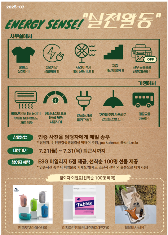 2025-07 ENERGY SENSE! 실전활동
													사무실에서
													OFF 쿨비즈 전원차단 저층 실천하기 생활화하기 자리아석시 개인선풍기끄기
													계단 이용하기 사무공용용품 전원차단하기 가정에서
													{{{{{ 草
													에어컨 온도도 높이기 에너지소비효율 여름철 실내 적정온도 :26도인증)
													1등급 제품 사용하기 안쓰는제품 플러그뽑기 고효율 조명 사용하고 안쓰는 조명끄기 대중교통 이용하기
													참여방법 대상기간 참여자 혜택 인증 사진을 담당자에게 메일 송부
													*담당자: 안전환경상생협력실 박태이 주임  7.21(월)~7.31 (목) 퇴근시까지
													ESG 마일리지 5점 제공, 선착순 100명 선물 제공 *인증사진 송부시 희망물품 기재요망(재고 소진시 선택 외 물품으로 대체가능)
													참여자 이벤트(선착순 100명 혜택) Tubble 땅콩포켓아이스타올 이지클린텀블러 세정제(10P 2개D
													힐링마사지KT